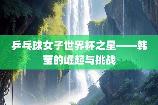 乒乓球女子世界杯之星——韩莹的崛起与挑战