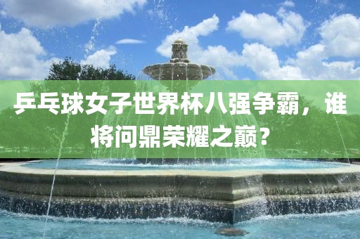 乒乓球女子世界杯八强争霸，谁将问鼎荣耀之巅？