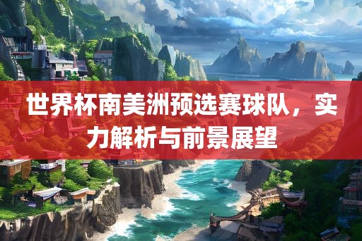 世界杯南美洲预选赛球队，实力解析与前景展望