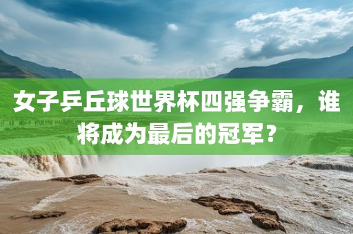 女子乒丘球世界杯四强争霸，谁将成为最后的冠军？