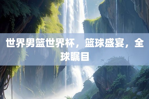 世界男篮世界杯，篮球盛宴，全球瞩目
