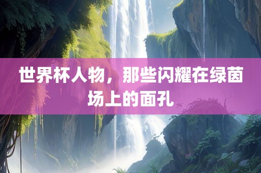 世界杯人物，那些闪耀在绿茵场上的面孔