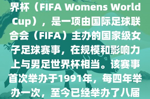女世界杯，即国际足联女子世界杯（FIFA Womens World Cup），是一项由国际足球联合会（FIFA）主办的国家级女子足球赛事，在规模和影响力上与男足世界杯相当。该赛事首次举办于1991年，每四年举办一次，至今已经举办了八届。