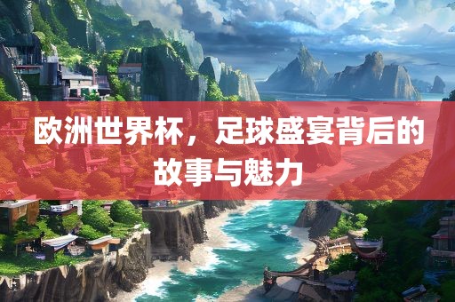 欧洲世界杯，足球盛宴背后的故事与魅力