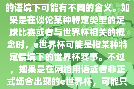 关于e世界杯，暂时无法确定其具体含义，因为e这个词在不同的语境下可能有不同的含义。如果是在谈论某种特定类型的足球比赛或者与世界杯相关的概念时，e世界杯可能是指某种特定情境下的世界杯赛事。不过，如果是在网络用语或者非正式场合出现的e世界杯，可能只是表达一种轻松、幽默的态度或情感。
