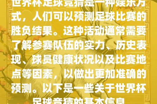 世界杯足球竞猜是一种娱乐方式，人们可以预测足球比赛的胜负结果。这种活动通常需要了解参赛队伍的实力、历史表现、球员健康状况以及比赛地点等因素，以做出更加准确的预测。以下是一些关于世界杯足球竞猜的基本信息