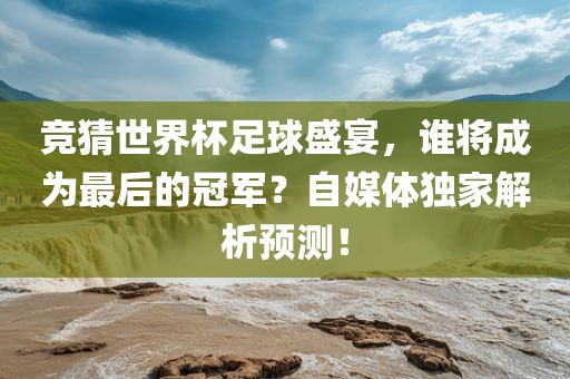 竞猜世界杯足球盛宴，谁将成为最后的冠军？自媒体独家解析预测！