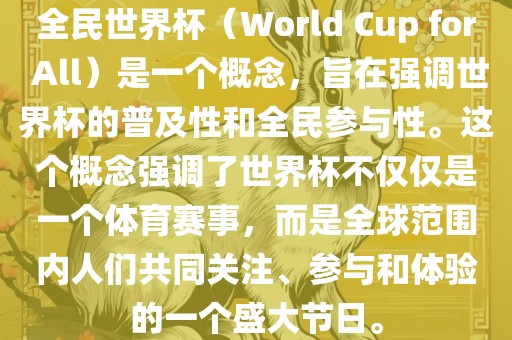 全民世界杯（World Cup for All）是一个概念，旨在强调世界杯的普及性和全民参与性。这个概念强调了世界杯不仅仅是一个体育赛事，而是全球范围内人们共同关注、参与和体验的一个盛大节日。