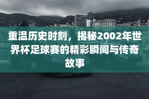 重温历史时刻，揭秘2002年世界杯足球赛的精彩瞬间与传奇故事