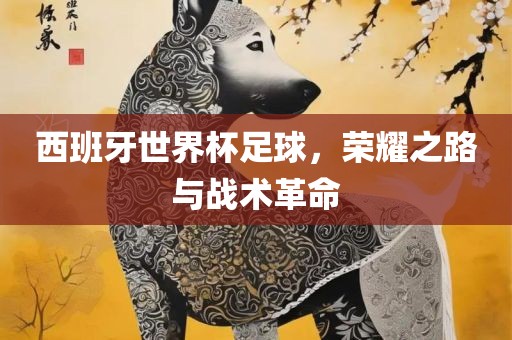 西班牙世界杯足球，荣耀之路与战术革命