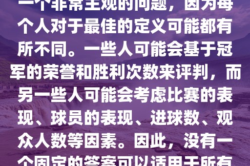 关于最佳世界杯的问题，这是一个非常主观的问题，因为每个人对于最佳的定义可能都有所不同。一些人可能会基于冠军的荣誉和胜利次数来评判，而另一些人可能会考虑比赛的表现、球员的表现、进球数、观众人数等因素。因此，没有一个固定的答案可以适用于所有人。