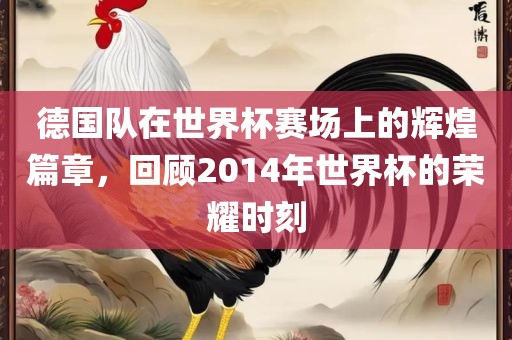 德国队在世界杯赛场上的辉煌篇章，回顾2014年世界杯的荣耀时刻