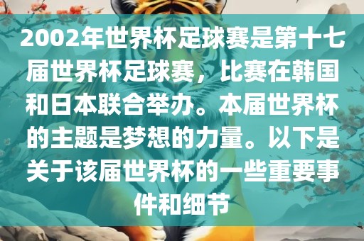 2002年世界杯足球赛是第十七届世界杯足球赛，比赛在韩国和日本联合举办。本届世界杯的主题是梦想的力量。以下是关于该届世界杯的一些重要事件和细节