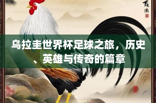 乌拉圭世界杯足球之旅，历史、英雄与传奇的篇章