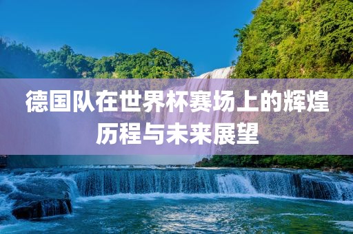 德国队在世界杯赛场上的辉煌历程与未来展望
