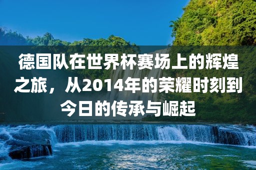 德国队在世界杯赛场上的辉煌之旅，从2014年的荣耀时刻到今日的传承与崛起