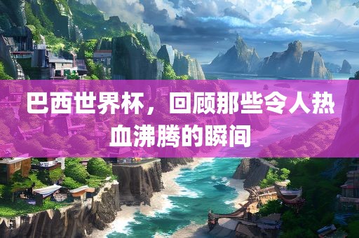 巴西世界杯，回顾那些令人热血沸腾的瞬间
