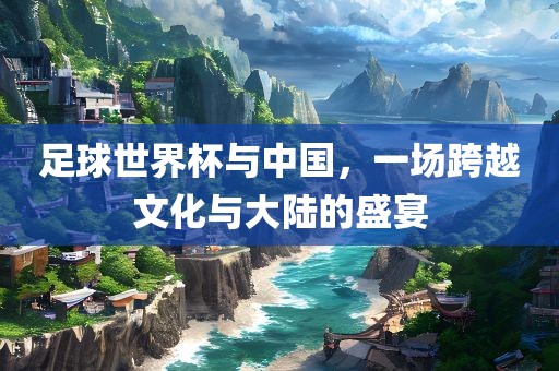 足球世界杯与中国，一场跨越文化与大陆的盛宴
