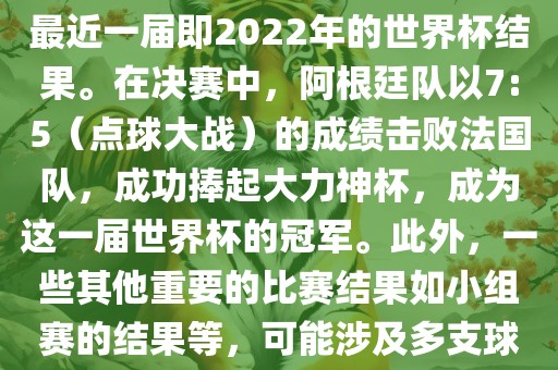 关于世界杯的结果，可以提供最近一届即2022年的世界杯结果。在决赛中，阿根廷队以7:5（点球大战）的成绩击败法国队，成功捧起大力神杯，成为这一届世界杯的冠军。此外，一些其他重要的比赛结果如小组赛的结果等，可能涉及多支球队并且需要更详细的信息。