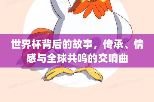 世界杯背后的故事，传承、情感与全球共鸣的交响曲