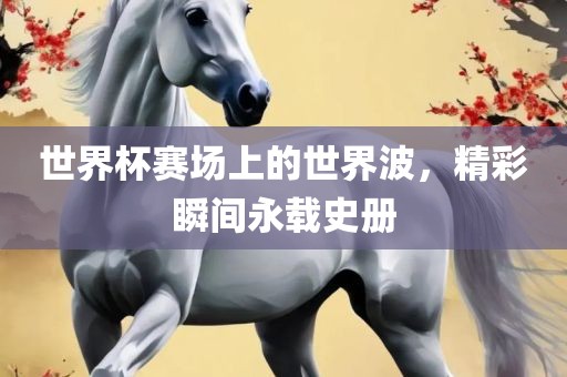 世界杯赛场上的世界波，精彩瞬间永载史册
