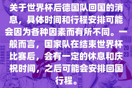关于世界杯后德国队回国的消息，具体时间和行程安排可能会因为各种因素而有所不同。一般而言，国家队在结束世界杯比赛后，会有一定的休息和庆祝时间，之后可能会安排回国行程。
