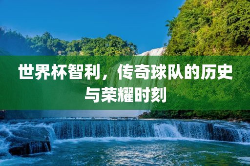世界杯智利，传奇球队的历史与荣耀时刻