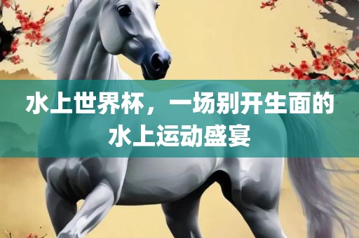 水上世界杯，一场别开生面的水上运动盛宴