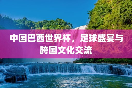 中国巴西世界杯，足球盛宴与跨国文化交流