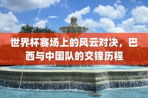 世界杯赛场上的风云对决，巴西与中国队的交锋历程