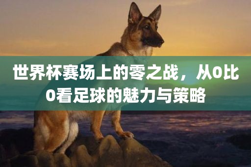 世界杯赛场上的零之战，从0比0看足球的魅力与策略