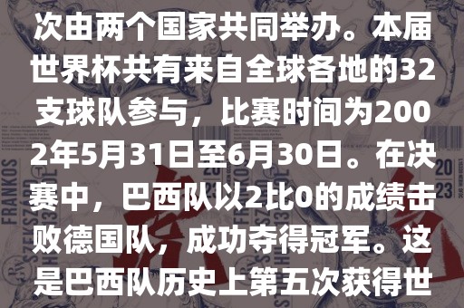 2002年世界杯足球赛是第17届世界杯足球赛事，比赛在韩国和日本共同举办，这是世界杯首次在亚洲地区举办，也是首次由两个国家共同举办。本届世界杯共有来自全球各地的32支球队参与，比赛时间为2002年5月31日至6月30日。在决赛中，巴西队以2比0的成绩击败德国队，成功夺得冠军。这是巴西队历史上第五次获得世界杯冠军。此外，本届世界杯还创造了许多其他纪录和亮点，例如中国男子足球队首次参加世界杯决赛圈比赛等。
