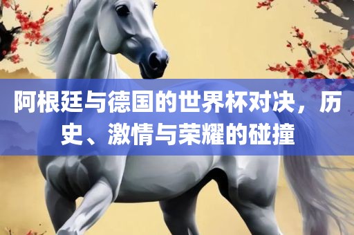 阿根廷与德国的世界杯对决，历史、激情与荣耀的碰撞