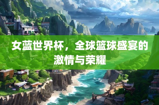 女蓝世界杯，全球篮球盛宴的激情与荣耀