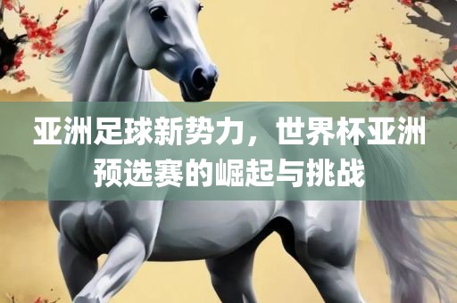 亚洲足球新势力，世界杯亚洲预选赛的崛起与挑战