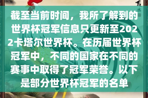 截至当前时间，我所了解到的世界杯冠军信息只更新至2022卡塔尔世界杯。在历届世界杯冠军中，不同的国家在不同的赛事中取得了冠军荣誉。以下是部分世界杯冠军的名单