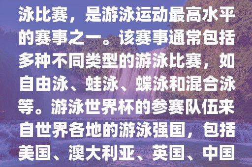 游泳世界杯是一项全球性的游泳比赛，是游泳运动最高水平的赛事之一。该赛事通常包括多种不同类型的游泳比赛，如自由泳、蛙泳、蝶泳和混合泳等。游泳世界杯的参赛队伍来自世界各地的游泳强国，包括美国、澳大利亚、英国、中国等。