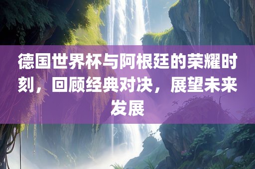 德国世界杯与阿根廷的荣耀时刻，回顾经典对决，展望未来发展