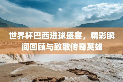 世界杯巴西进球盛宴，精彩瞬间回顾与致敬传奇英雄