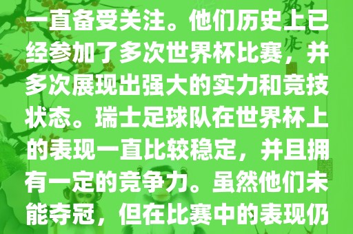 瑞士足球队在世界杯上的表现一直备受关注。他们历史上已经参加了多次世界杯比赛，并多次展现出强大的实力和竞技状态。瑞士足球队在世界杯上的表现一直比较稳定，并且拥有一定的竞争力。虽然他们未能夺冠，但在比赛中的表现仍然令人印象深刻。