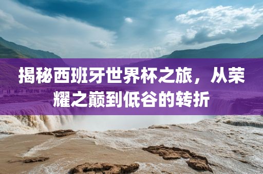 揭秘西班牙世界杯之旅，从荣耀之巅到低谷的转折