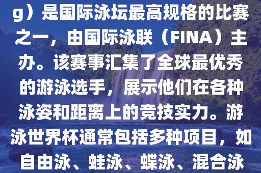 游泳世界杯（FINA World Championships in Swimming）是国际泳坛最高规格的比赛之一，由国际泳联（FINA）主办。该赛事汇集了全球最优秀的游泳选手，展示他们在各种泳姿和距离上的竞技实力。游泳世界杯通常包括多种项目，如自由泳、蛙泳、蝶泳、混合泳等。此外，赛事还设有接力比赛眉山市正发家政服务有限公司和公开水域游泳等项目。