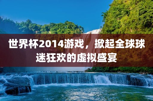 世界杯2014游戏，掀起全球球迷狂欢的虚拟盛宴