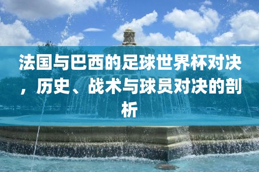 法国与巴西的足球世界杯对决，历史、战术与球员对决的剖析