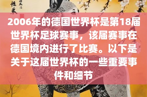2006年的德国世界杯是第18届世界杯足球赛事，该届赛事在德国境内进行了比赛。以下是关于这届世界杯的一些重要事件和细节