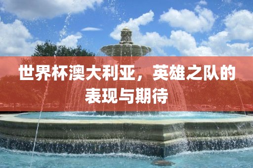 世界杯澳大利亚，英雄之队的表现与期待