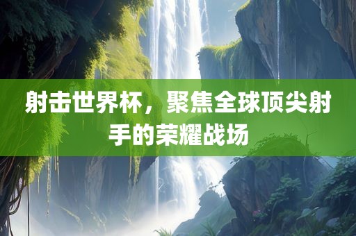 射击世界杯，聚焦全球顶尖射手的荣耀战场