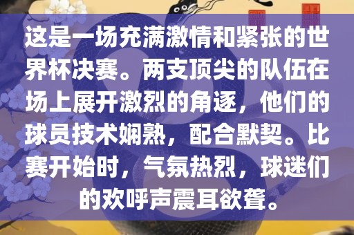 这是一场充满激情和紧张的世界杯决赛。两支顶尖的队伍在场上展开激烈的角逐，他们的球员技术娴熟，配合默契。比赛开始时，气氛热烈，球迷们的欢呼声震耳欲聋。