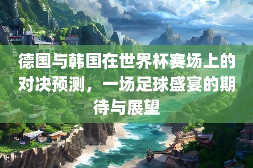 德国与韩国在世界杯赛场上的对决预测，一场足球盛宴的期待与展望