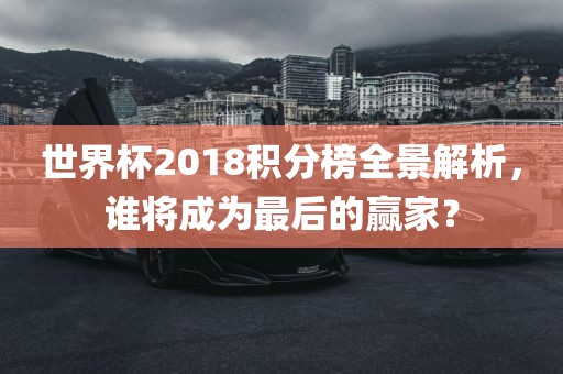 世界杯2018积分榜全景解析，谁将成为最后的赢家？